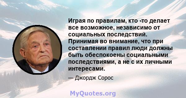 Играя по правилам, кто -то делает все возможное, независимо от социальных последствий. Принимая во внимание, что при составлении правил люди должны быть обеспокоены социальными последствиями, а не с их личными