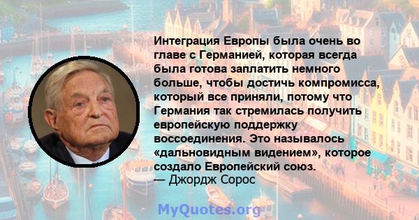 Интеграция Европы была очень во главе с Германией, которая всегда была готова заплатить немного больше, чтобы достичь компромисса, который все приняли, потому что Германия так стремилась получить европейскую поддержку