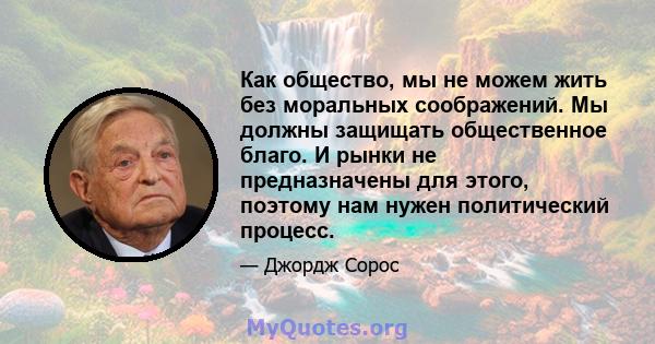 Как общество, мы не можем жить без моральных соображений. Мы должны защищать общественное благо. И рынки не предназначены для этого, поэтому нам нужен политический процесс.