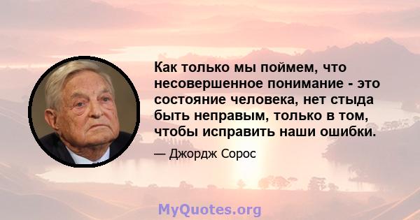 Как только мы поймем, что несовершенное понимание - это состояние человека, нет стыда быть неправым, только в том, чтобы исправить наши ошибки.