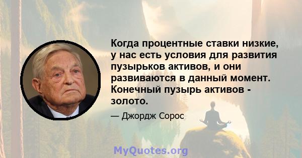 Когда процентные ставки низкие, у нас есть условия для развития пузырьков активов, и они развиваются в данный момент. Конечный пузырь активов - золото.