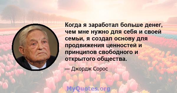 Когда я заработал больше денег, чем мне нужно для себя и своей семьи, я создал основу для продвижения ценностей и принципов свободного и открытого общества.