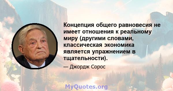 Концепция общего равновесия не имеет отношения к реальному миру (другими словами, классическая экономика является упражнением в тщательности).