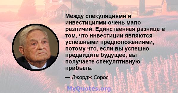 Между спекуляциями и инвестициями очень мало различий. Единственная разница в том, что инвестиции являются успешными предположениями, потому что, если вы успешно предвидите будущее, вы получаете спекулятивную прибыль.