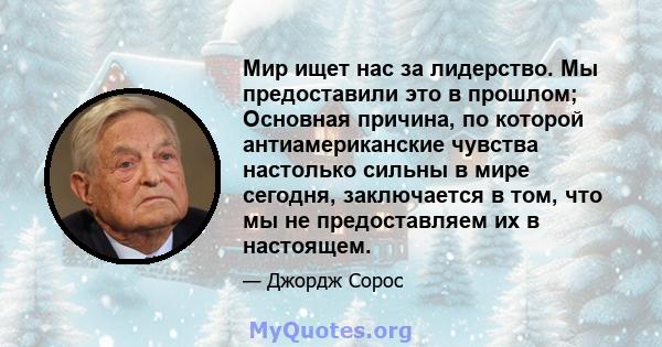 Мир ищет нас за лидерство. Мы предоставили это в прошлом; Основная причина, по которой антиамериканские чувства настолько сильны в мире сегодня, заключается в том, что мы не предоставляем их в настоящем.