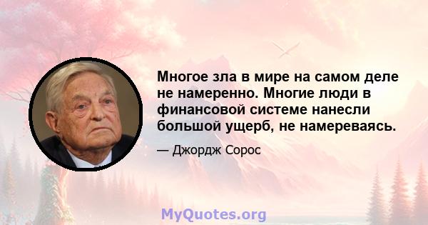 Многое зла в мире на самом деле не намеренно. Многие люди в финансовой системе нанесли большой ущерб, не намереваясь.