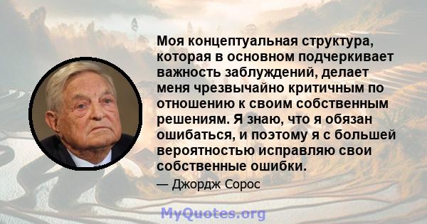 Моя концептуальная структура, которая в основном подчеркивает важность заблуждений, делает меня чрезвычайно критичным по отношению к своим собственным решениям. Я знаю, что я обязан ошибаться, и поэтому я с большей