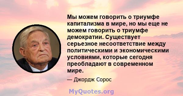 Мы можем говорить о триумфе капитализма в мире, но мы еще не можем говорить о триумфе демократии. Существует серьезное несоответствие между политическими и экономическими условиями, которые сегодня преобладают в