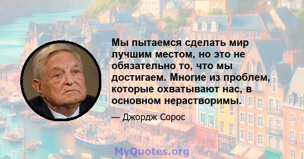 Мы пытаемся сделать мир лучшим местом, но это не обязательно то, что мы достигаем. Многие из проблем, которые охватывают нас, в основном нерастворимы.