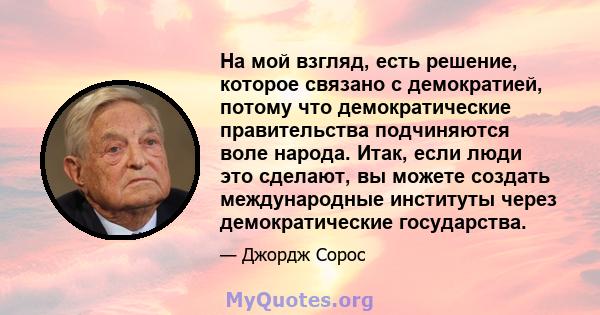 На мой взгляд, есть решение, которое связано с демократией, потому что демократические правительства подчиняются воле народа. Итак, если люди это сделают, вы можете создать международные институты через демократические