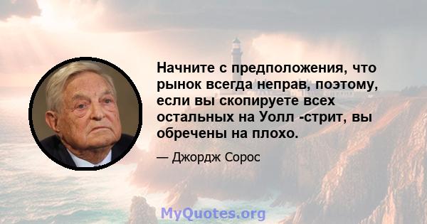 Начните с предположения, что рынок всегда неправ, поэтому, если вы скопируете всех остальных на Уолл -стрит, вы обречены на плохо.