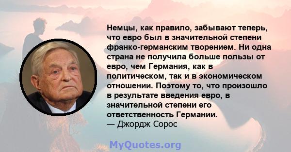 Немцы, как правило, забывают теперь, что евро был в значительной степени франко-германским творением. Ни одна страна не получила больше пользы от евро, чем Германия, как в политическом, так и в экономическом отношении.