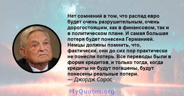 Нет сомнений в том, что распад евро будет очень разрушительным, очень дорогостоящим, как в финансовом, так и в политическом плане. И самая большая потеря будет понесена Германией. Немцы должны помнить, что, фактически,