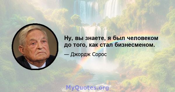 Ну, вы знаете, я был человеком до того, как стал бизнесменом.