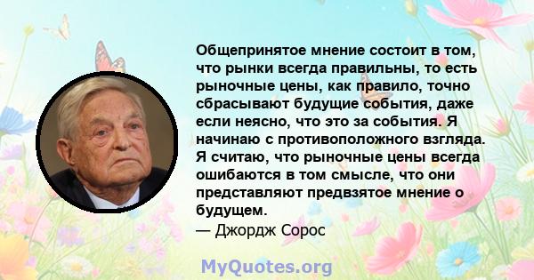 Общепринятое мнение состоит в том, что рынки всегда правильны, то есть рыночные цены, как правило, точно сбрасывают будущие события, даже если неясно, что это за события. Я начинаю с противоположного взгляда. Я считаю,