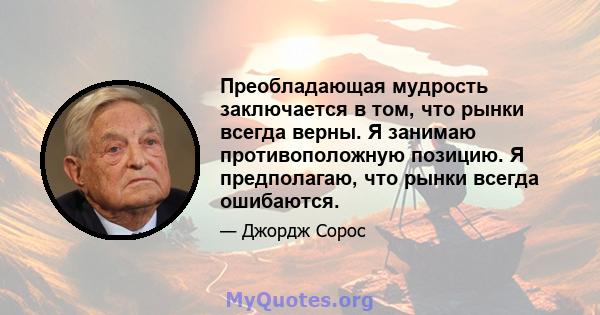 Преобладающая мудрость заключается в том, что рынки всегда верны. Я занимаю противоположную позицию. Я предполагаю, что рынки всегда ошибаются.