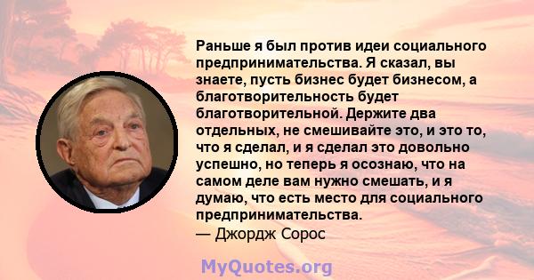 Раньше я был против идеи социального предпринимательства. Я сказал, вы знаете, пусть бизнес будет бизнесом, а благотворительность будет благотворительной. Держите два отдельных, не смешивайте это, и это то, что я