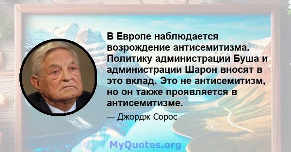 В Европе наблюдается возрождение антисемитизма. Политику администрации Буша и администрации Шарон вносят в это вклад. Это не антисемитизм, но он также проявляется в антисемитизме.