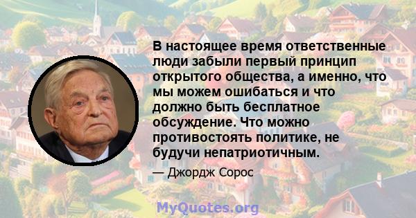 В настоящее время ответственные люди забыли первый принцип открытого общества, а именно, что мы можем ошибаться и что должно быть бесплатное обсуждение. Что можно противостоять политике, не будучи непатриотичным.