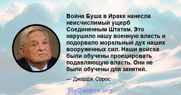 Война Буша в Ираке нанесла неисчислимый ущерб Соединенным Штатам. Это нарушило нашу военную власть и подорвало моральный дух наших вооруженных сил. Наши войска были обучены проецировать подавляющую власть. Они не были