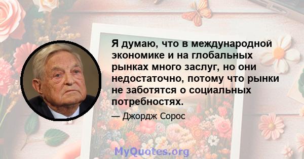 Я думаю, что в международной экономике и на глобальных рынках много заслуг, но они недостаточно, потому что рынки не заботятся о социальных потребностях.