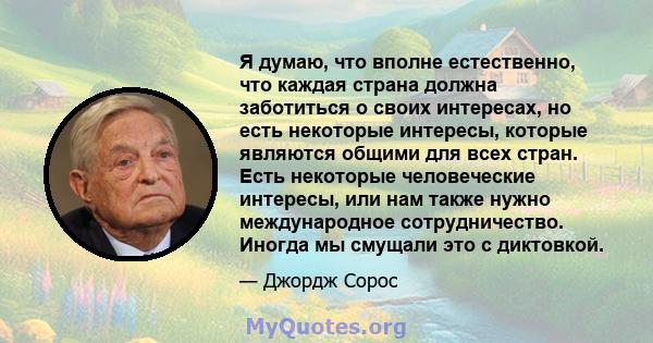 Я думаю, что вполне естественно, что каждая страна должна заботиться о своих интересах, но есть некоторые интересы, которые являются общими для всех стран. Есть некоторые человеческие интересы, или нам также нужно