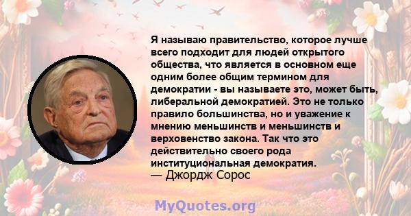 Я называю правительство, которое лучше всего подходит для людей открытого общества, что является в основном еще одним более общим термином для демократии - вы называете это, может быть, либеральной демократией. Это не