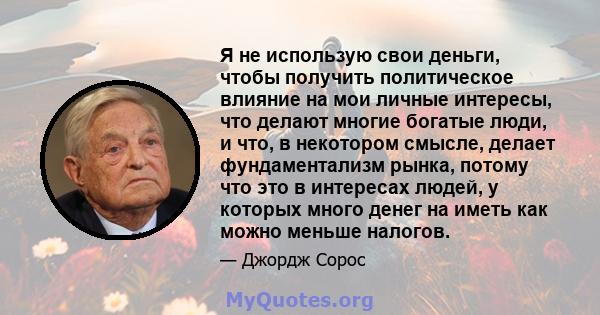 Я не использую свои деньги, чтобы получить политическое влияние на мои личные интересы, что делают многие богатые люди, и что, в некотором смысле, делает фундаментализм рынка, потому что это в интересах людей, у которых 