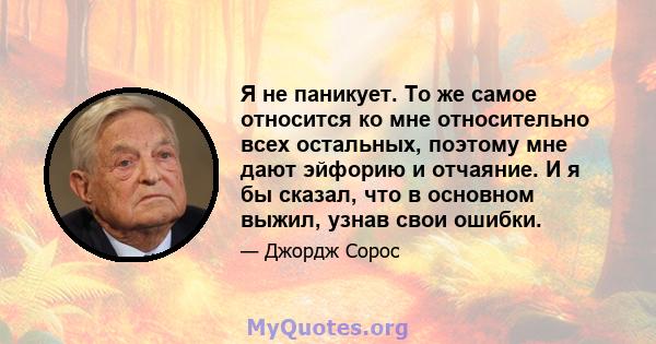 Я не паникует. То же самое относится ко мне относительно всех остальных, поэтому мне дают эйфорию и отчаяние. И я бы сказал, что в основном выжил, узнав свои ошибки.