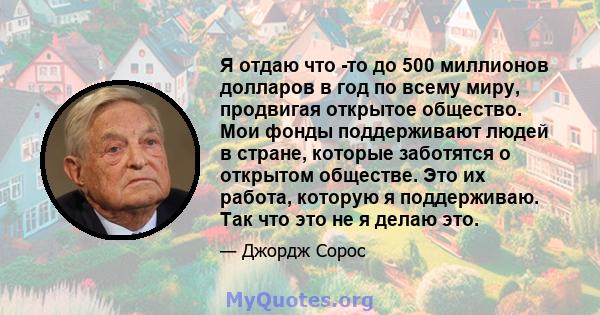 Я отдаю что -то до 500 миллионов долларов в год по всему миру, продвигая открытое общество. Мои фонды поддерживают людей в стране, которые заботятся о открытом обществе. Это их работа, которую я поддерживаю. Так что это 