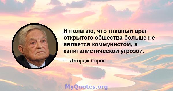 Я полагаю, что главный враг открытого общества больше не является коммунистом, а капиталистической угрозой.