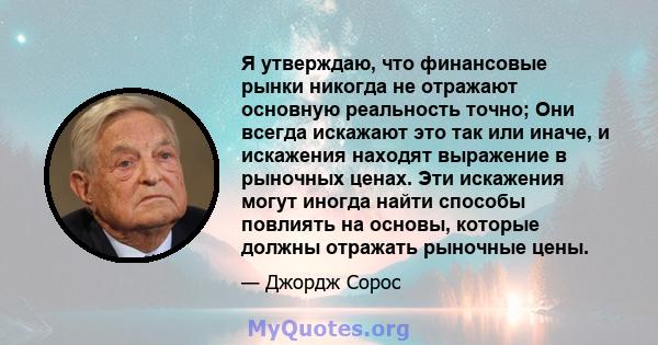 Я утверждаю, что финансовые рынки никогда не отражают основную реальность точно; Они всегда искажают это так или иначе, и искажения находят выражение в рыночных ценах. Эти искажения могут иногда найти способы повлиять