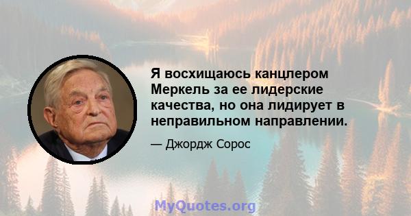 Я восхищаюсь канцлером Меркель за ее лидерские качества, но она лидирует в неправильном направлении.