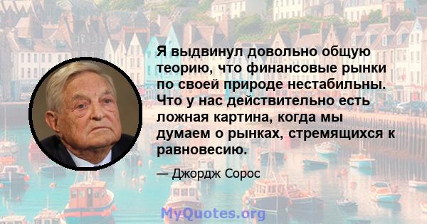 Я выдвинул довольно общую теорию, что финансовые рынки по своей природе нестабильны. Что у нас действительно есть ложная картина, когда мы думаем о рынках, стремящихся к равновесию.