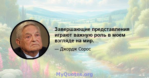 Завершающие представления играют важную роль в моем взгляде на мир.