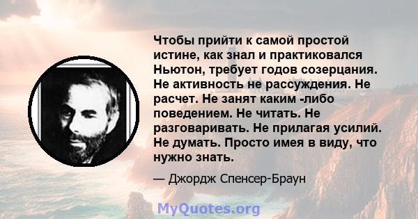 Чтобы прийти к самой простой истине, как знал и практиковался Ньютон, требует годов созерцания. Не активность не рассуждения. Не расчет. Не занят каким -либо поведением. Не читать. Не разговаривать. Не прилагая усилий.