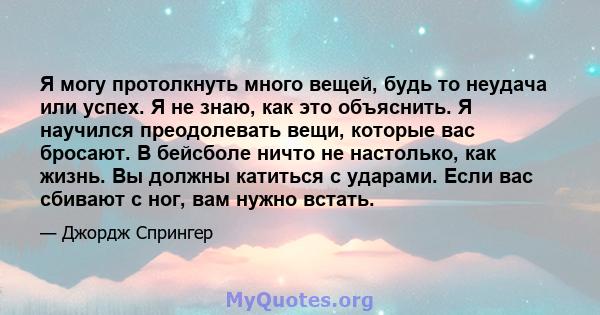 Я могу протолкнуть много вещей, будь то неудача или успех. Я не знаю, как это объяснить. Я научился преодолевать вещи, которые вас бросают. В бейсболе ничто не настолько, как жизнь. Вы должны катиться с ударами. Если