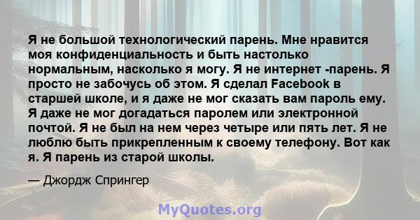 Я не большой технологический парень. Мне нравится моя конфиденциальность и быть настолько нормальным, насколько я могу. Я не интернет -парень. Я просто не забочусь об этом. Я сделал Facebook в старшей школе, и я даже не 