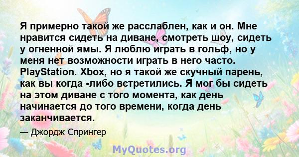 Я примерно такой же расслаблен, как и он. Мне нравится сидеть на диване, смотреть шоу, сидеть у огненной ямы. Я люблю играть в гольф, но у меня нет возможности играть в него часто. PlayStation. Xbox, но я такой же