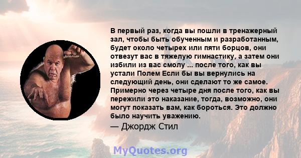 В первый раз, когда вы пошли в тренажерный зал, чтобы быть обученным и разработанным, будет около четырех или пяти борцов, они отвезут вас в тяжелую гимнастику, а затем они избили из вас смолу ... после того, как вы