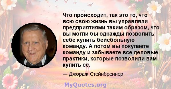 Что происходит, так это то, что всю свою жизнь вы управляли предприятиями таким образом, что вы могли бы однажды позволить себе купить бейсбольную команду. А потом вы покупаете команду и забываете все деловые практики,