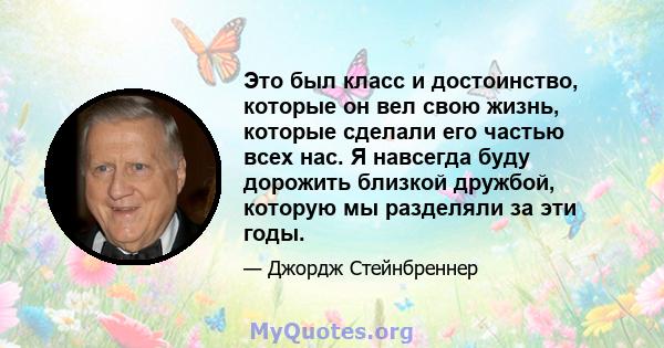 Это был класс и достоинство, которые он вел свою жизнь, которые сделали его частью всех нас. Я навсегда буду дорожить близкой дружбой, которую мы разделяли за эти годы.