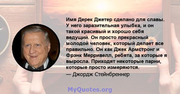 Имя Дерек Джетер сделано для славы. У него заразительная улыбка, и он такой красивый и хорошо себя ведущий. Он просто прекрасный молодой человек, который делает все правильно. Он как Джек Армстронг и Фрэнк Мерривелл,