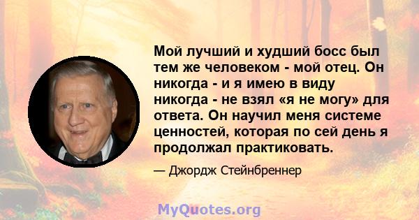 Мой лучший и худший босс был тем же человеком - мой отец. Он никогда - и я имею в виду никогда - не взял «я не могу» для ответа. Он научил меня системе ценностей, которая по сей день я продолжал практиковать.