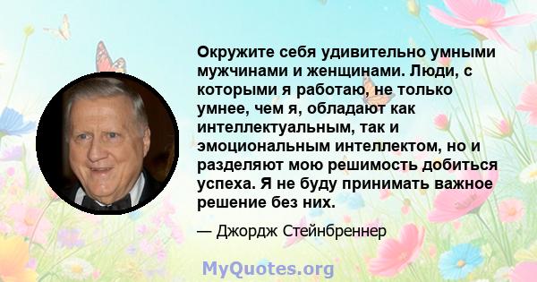 Окружите себя удивительно умными мужчинами и женщинами. Люди, с которыми я работаю, не только умнее, чем я, обладают как интеллектуальным, так и эмоциональным интеллектом, но и разделяют мою решимость добиться успеха. Я 