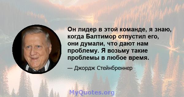 Он лидер в этой команде, я знаю, когда Балтимор отпустил его, они думали, что дают нам проблему. Я возьму такие проблемы в любое время.