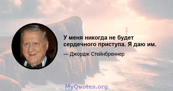 У меня никогда не будет сердечного приступа. Я даю им.