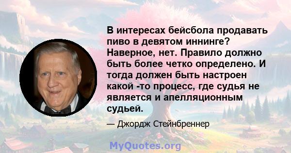 В интересах бейсбола продавать пиво в девятом иннинге? Наверное, нет. Правило должно быть более четко определено. И тогда должен быть настроен какой -то процесс, где судья не является и апелляционным судьей.