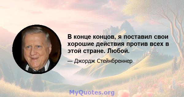 В конце концов, я поставил свои хорошие действия против всех в этой стране. Любой.