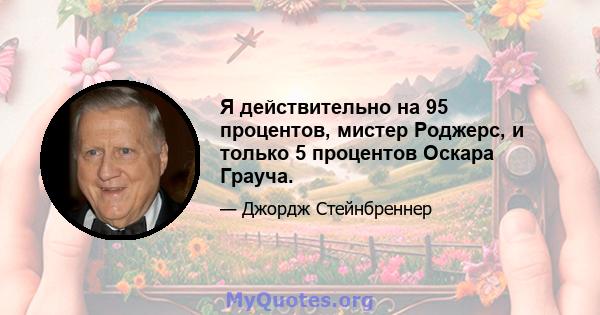 Я действительно на 95 процентов, мистер Роджерс, и только 5 процентов Оскара Грауча.